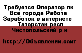 Требуется Оператор пк - Все города Работа » Заработок в интернете   . Татарстан респ.,Чистопольский р-н
